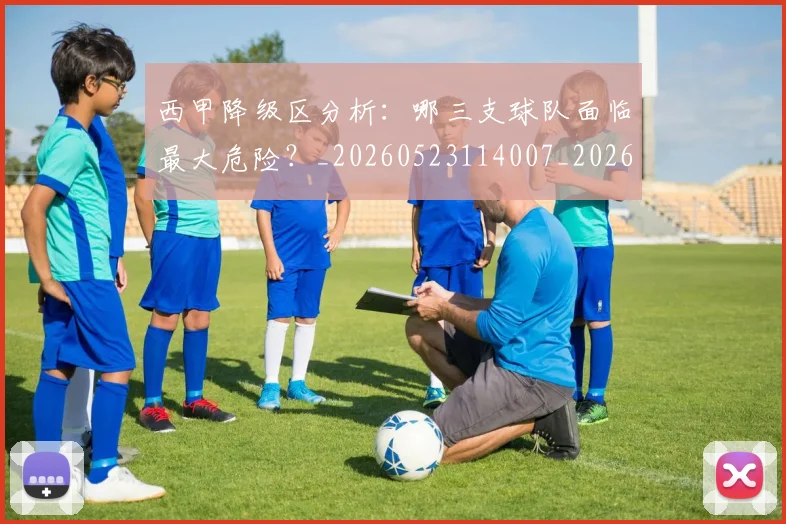 西甲降级区分析：哪三支球队面临最大危险？_20260523114007_20260703181941
