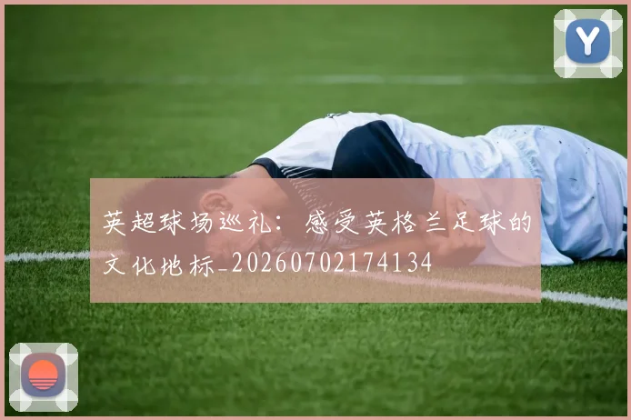 英超球场巡礼：感受英格兰足球的文化地标_20260702174134
