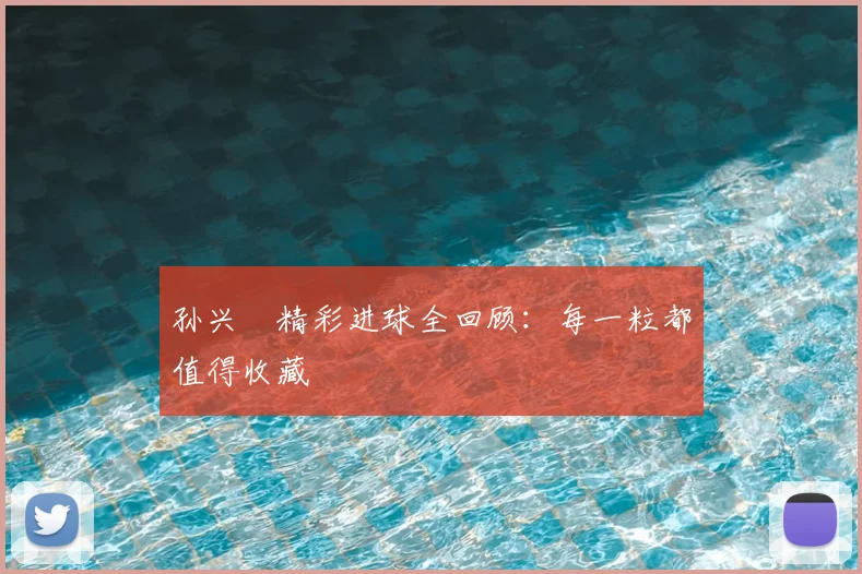 孙兴慜精彩进球全回顾:每一粒都值得收藏