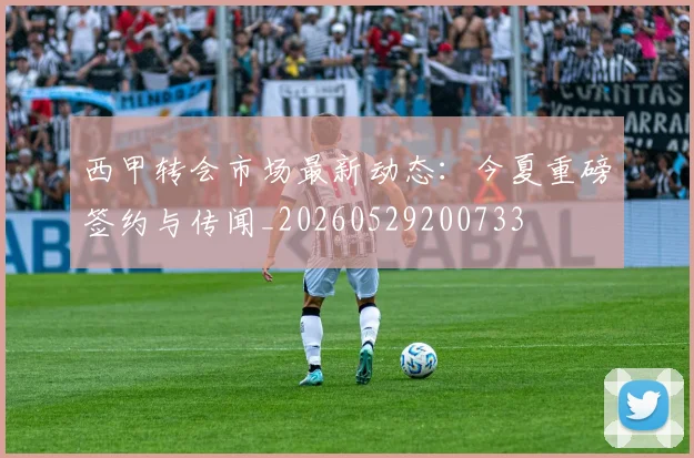 西甲转会市场最新动态：今夏重磅签约与传闻_20260529200733