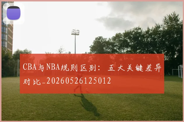 CBA与NBA规则区别:五大关键差异对比_20260526125012