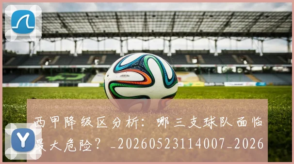 西甲降级区分析:哪三支球队面临最大危险?_20260523114007_20260703181941