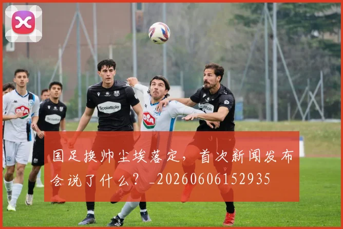 国足换帅尘埃落定，首次新闻发布会说了什么？_20260606152935