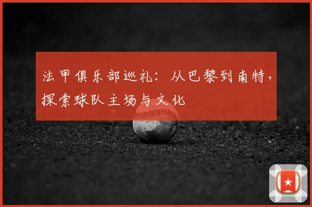 法甲俱乐部巡礼:从巴黎到南特,探索球队主场与文化