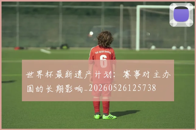 世界杯最新遗产计划：赛事对主办国的长期影响_20260526125738