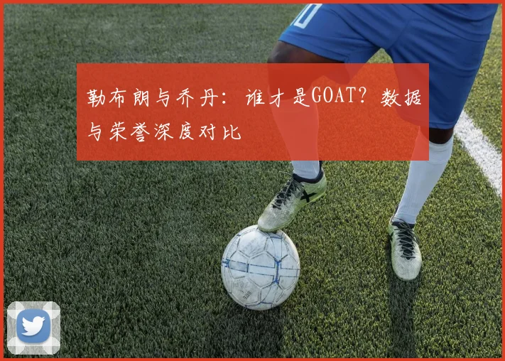 勒布朗与乔丹:谁才是GOAT?数据与荣誉深度对比