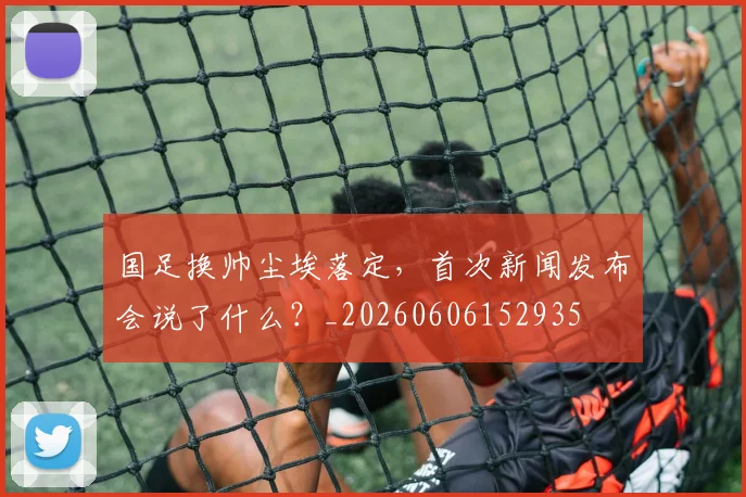 国足换帅尘埃落定,首次新闻发布会说了什么?_20260606152935